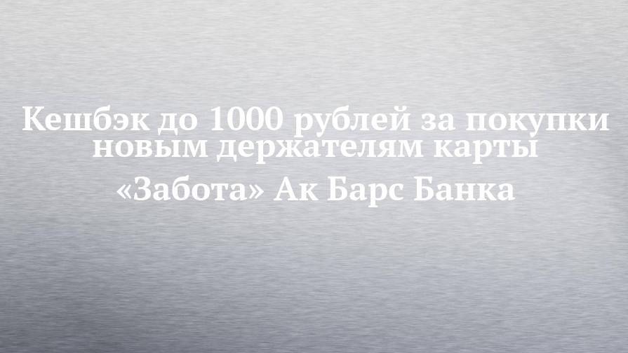 Кешбэк до 1000 рублей за покупки новым держателям карты «Забота» Ак Барс Банка