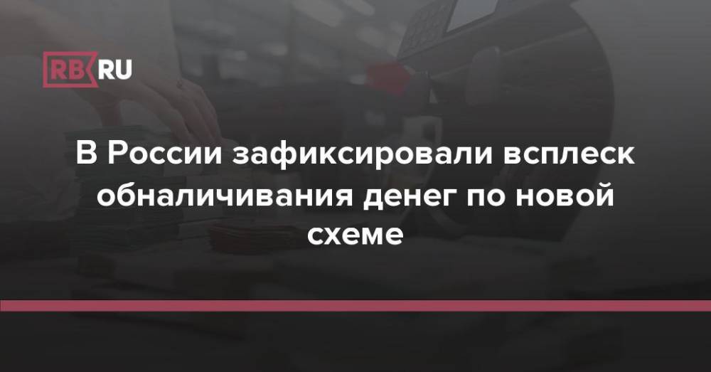 В России зафиксировали всплеск обналичивания денег по новой схеме