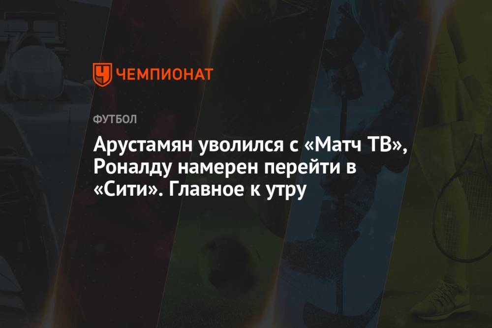 Арустамян уволился с «Матч ТВ», Роналду намерен перейти в «Сити». Главное к утру