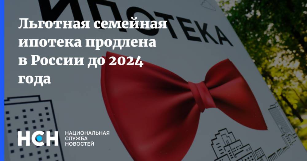 Льготная семейная ипотека продлена в России до 2024 года