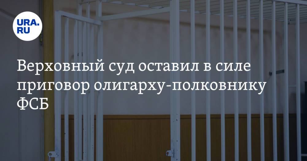 Верховный суд оставил в силе приговор олигарху-полковнику ФСБ