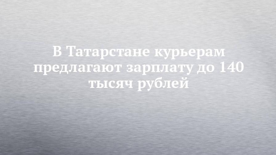 В Татарстане курьерам предлагают зарплату до 140 тысяч рублей