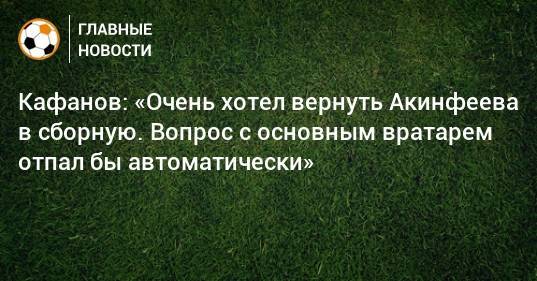 Кафанов: «Очень хотел вернуть Акинфеева в сборную. Вопрос с основным вратарем отпал бы автоматически»