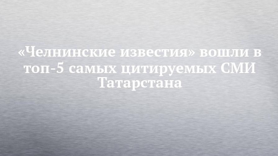 «Челнинские известия» вошли в топ-5 самых цитируемых СМИ Татарстана