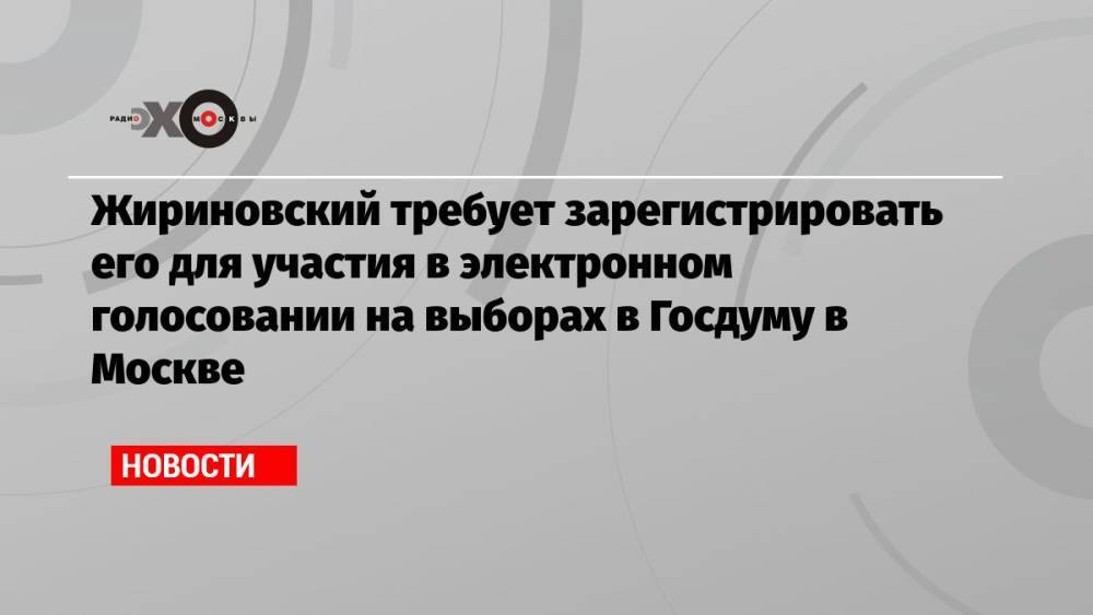 Жириновский требует зарегистрировать его для участия в электронном голосовании на выборах в Госдуму в Москве