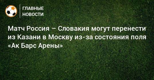 Матч Россия – Словакия могут перенести из Казани в Москву из-за состояния поля «Ак Барс Арены»