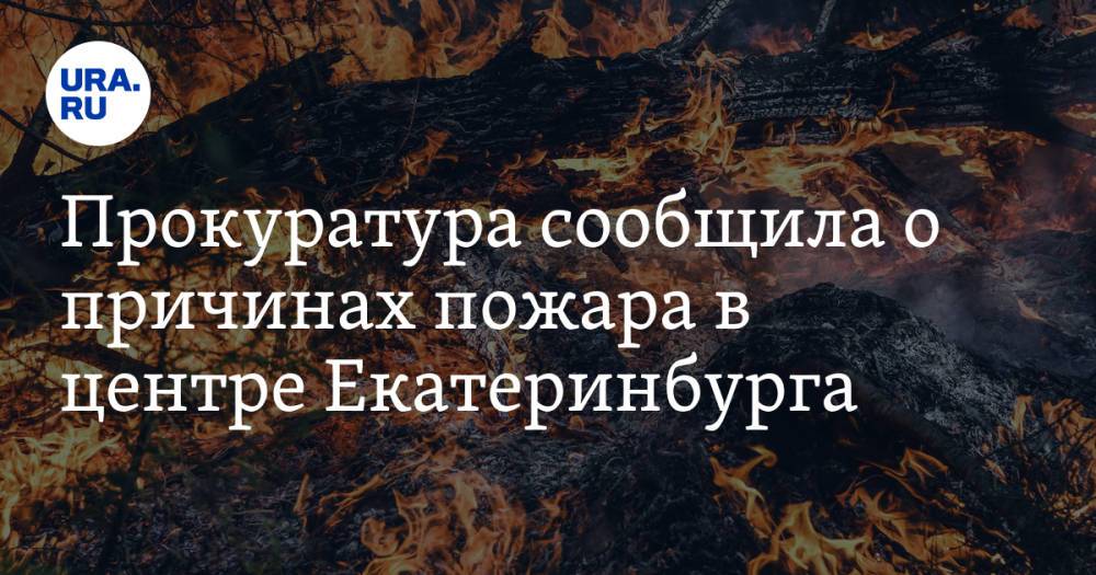 Прокуратура сообщила о причинах пожара в центре Екатеринбурга