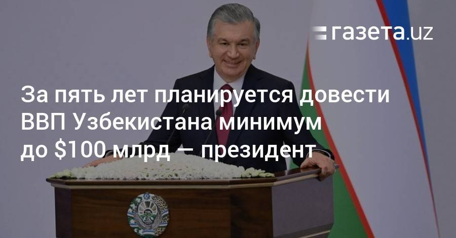 За пять лет планируется довести ВВП Узбекистана минимум до $100 млрд — президент