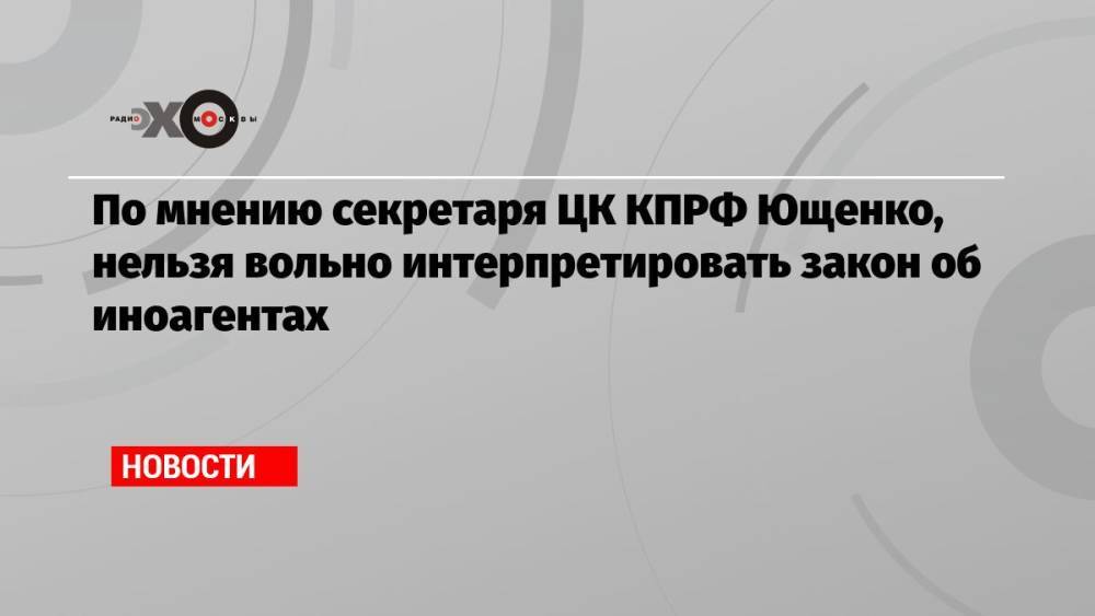 По мнению секретаря ЦК КПРФ Ющенко, нельзя вольно интерпретировать закон об иноагентах