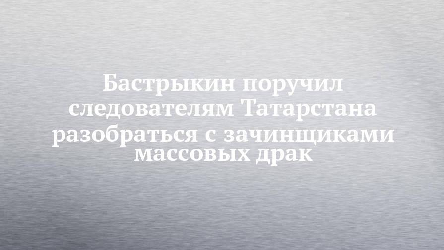 Бастрыкин поручил следователям Татарстана разобраться с зачинщиками массовых драк