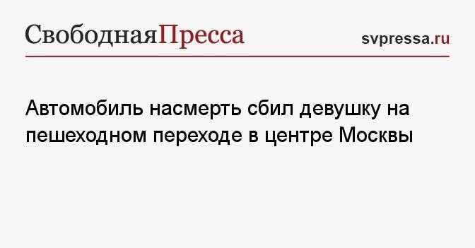 Автомобиль насмерть сбил девушку на пешеходном переходе в центре Москвы