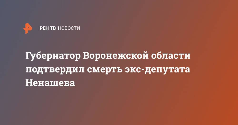 Губернатор Воронежской области подтвердил смерть экс-депутата Ненашева