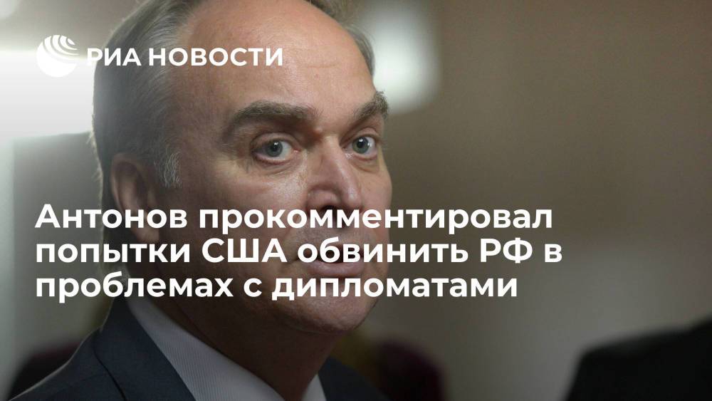 Посол Антонов заявил, что попытки США обвинить Россию в проблемах с дипломатами вызывает недоумение