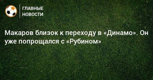 Макаров близок к переходу в «Динамо». Он уже попрощался с «Рубином»
