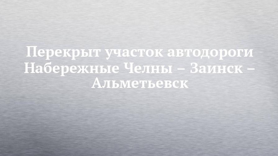 Перекрыт участок автодороги Набережные Челны – Заинск – Альметьевск