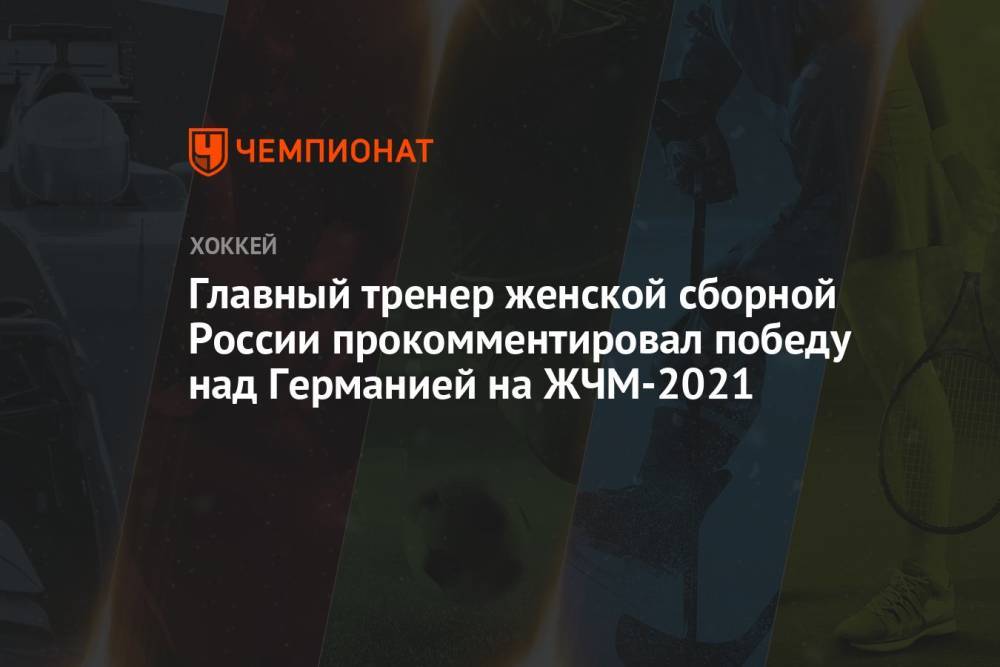 Главный тренер женской сборной России прокомментировал победу над Германией на ЖЧМ-2021