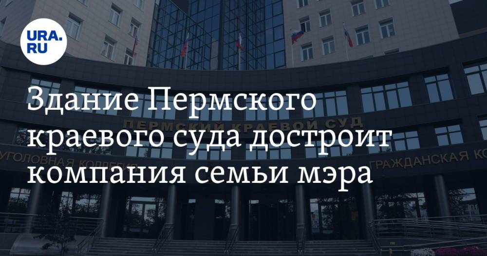 Здание Пермского краевого суда достроит компания семьи мэра