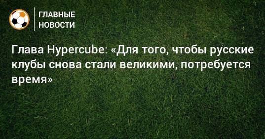 Глава Hypercube: «Для того, чтобы русские клубы снова стали великими, потребуется время»