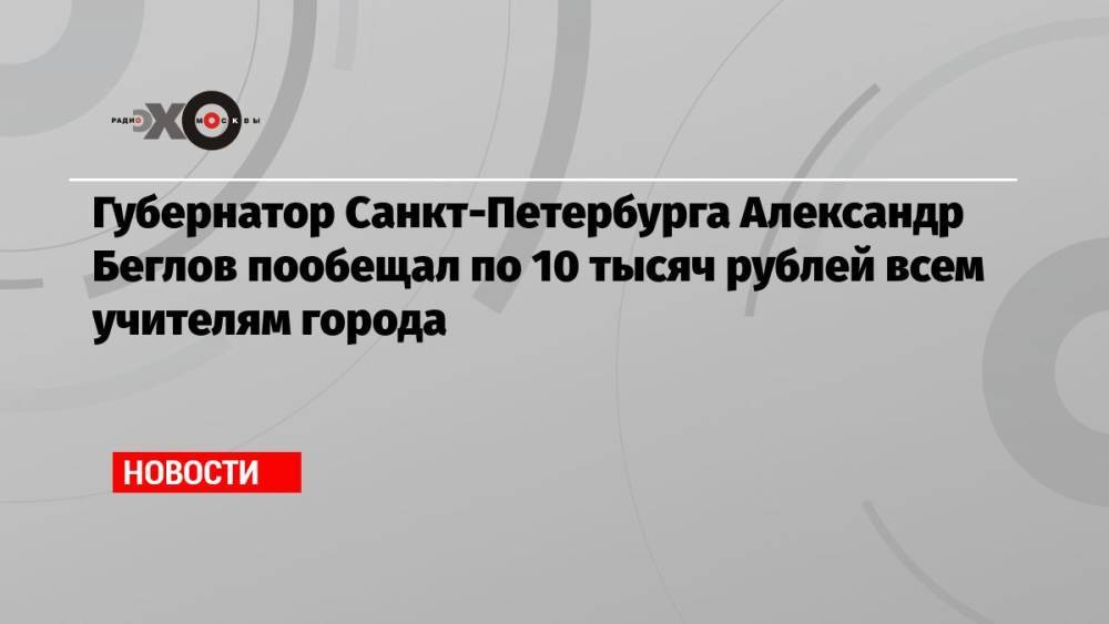 Губернатор Санкт-Петербурга Александр Беглов пообещал по 10 тысяч рублей всем учителям города