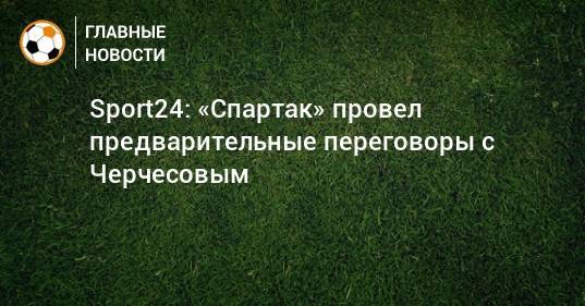 Sport24: «Спартак» провел предварительные переговоры с Черчесовым