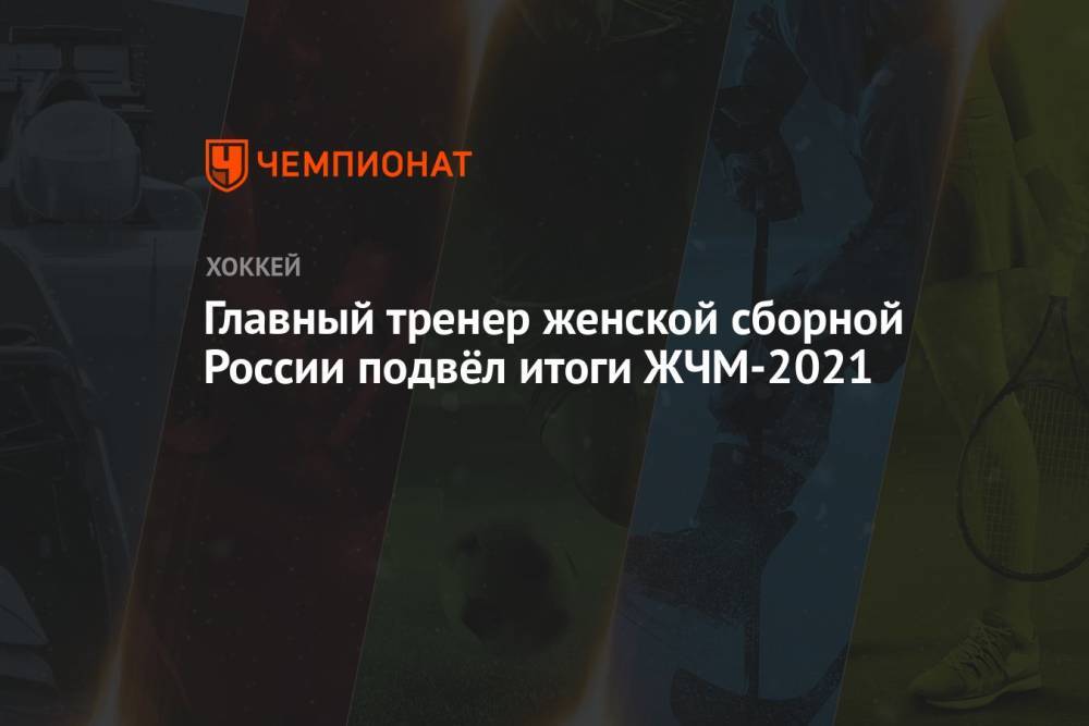 Главный тренер женской сборной России подвёл итоги ЖЧМ-2021