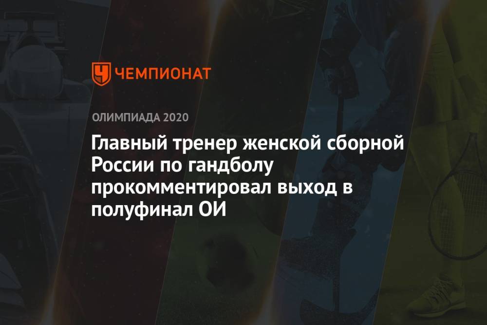 Главный тренер женской сборной России по гандболу прокомментировал выход в полуфинал ОИ-2021