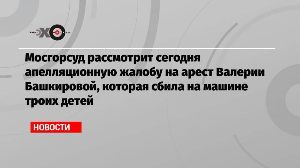 Мосгорсуд рассмотрит сегодня апелляционную жалобу на арест Валерии Башкировой, которая сбила на машине троих детей