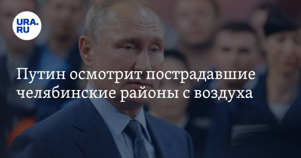 Путин осмотрит пострадавшие челябинские районы с воздуха. Инсайд