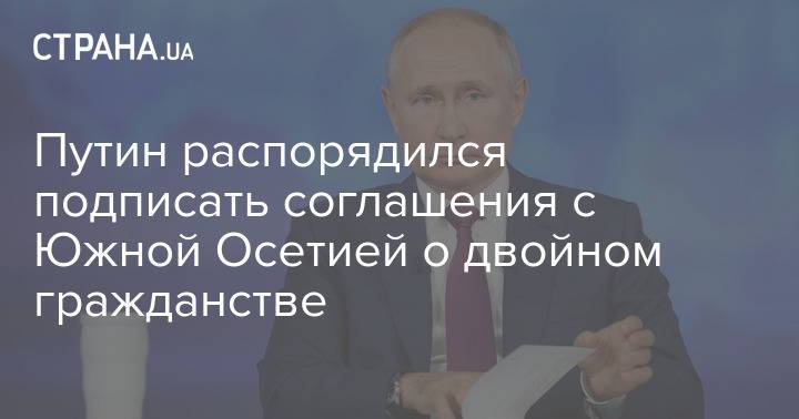 Путин распорядился подписать соглашения с Южной Осетией о двойном гражданстве