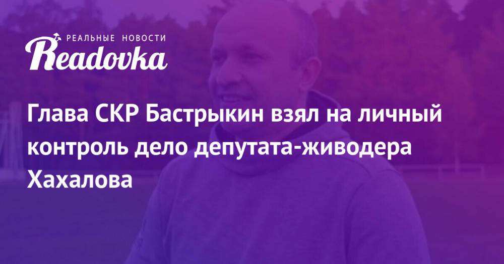 Глава СКР Бастрыкин взял на личный контроль дело депутата-живодера Хахалова