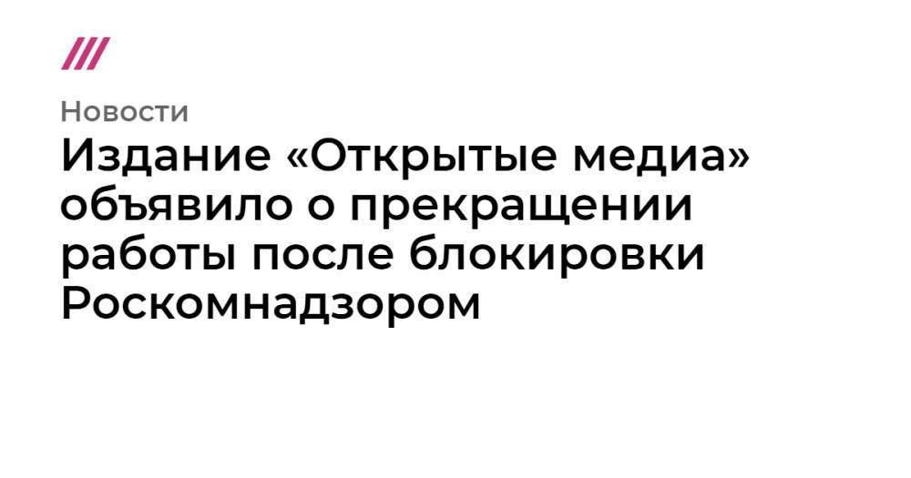 Издание «Открытые медиа» объявило о прекращении работы после блокировки Роскомнадзором