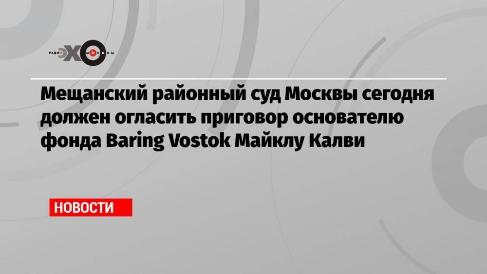 Мещанский районный суд Москвы сегодня должен огласить приговор основателю фонда Baring Vostok Майклу Калви