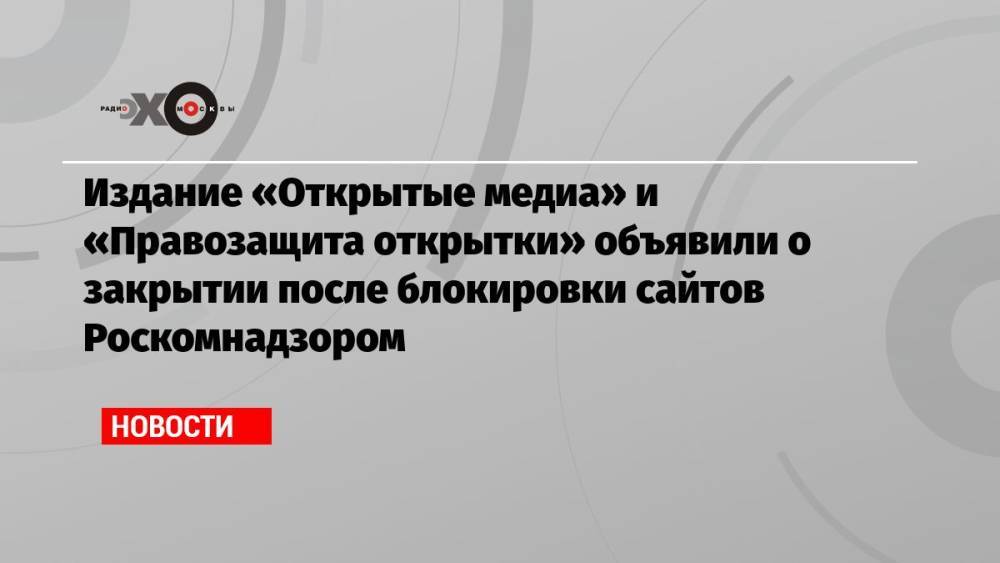 Издание «Открытые медиа» и «Правозащита открытки» объявили о закрытии после блокировки сайтов Роскомнадзором