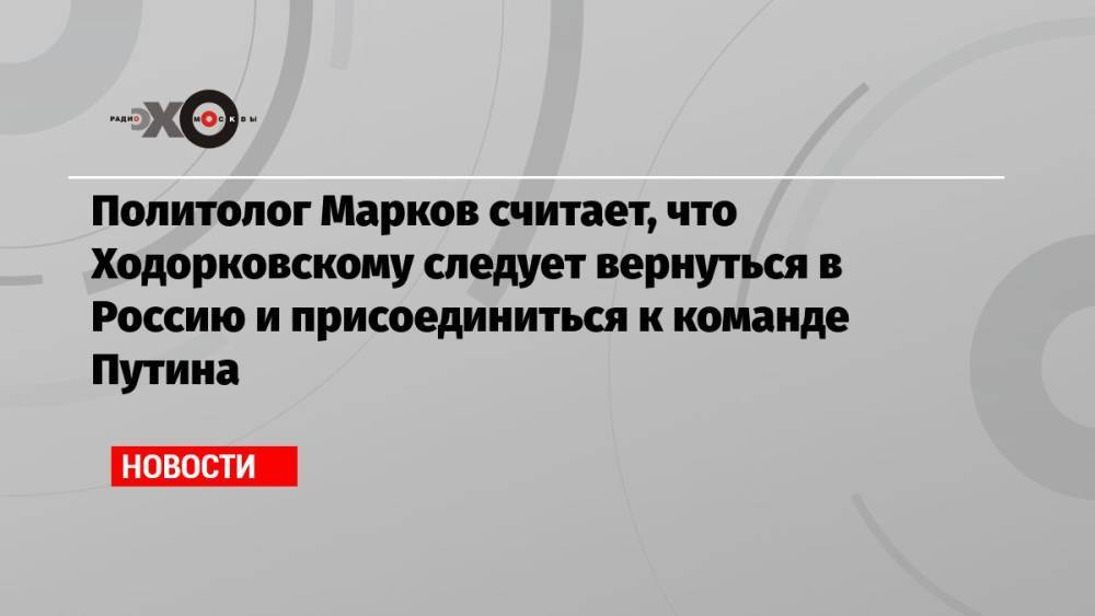 Политолог Марков считает, что Ходорковскому следует вернуться в Россию и присоединиться к команде Путина