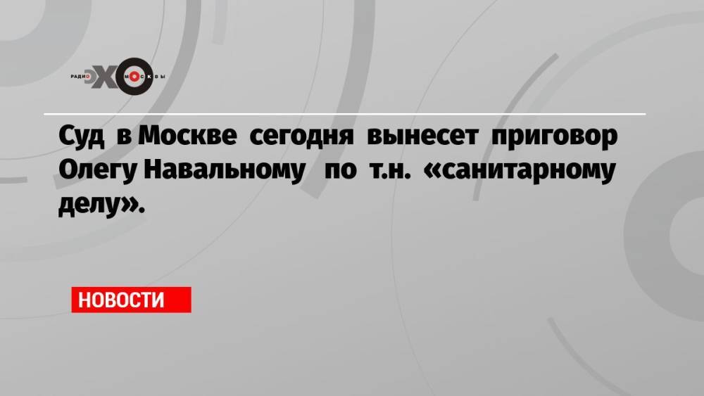 Суд в Москве сегодня вынесет приговор Олегу Навальному по т.н. «санитарному делу».