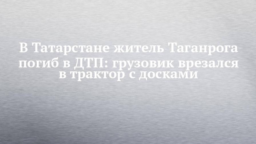 В Татарстане житель Таганрога погиб в ДТП: грузовик врезался в трактор с досками