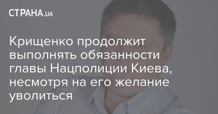 Крищенко продолжит выполнять обязанности главы Нацполиции Киева, несмотря на его желание уволиться