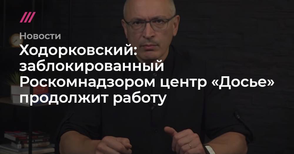 Ходорковский: заблокированный Роскомнадзором центр «Досье» продолжит работу