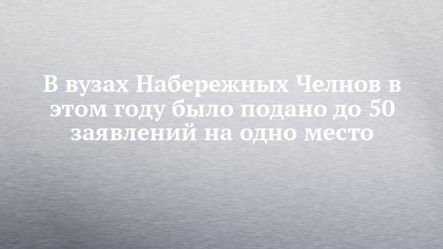 В вузах Набережных Челнов в этом году было подано до 50 заявлений на одно место