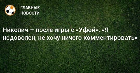 Николич – после игры с «Уфой»: «Я недоволен, не хочу ничего комментировать»