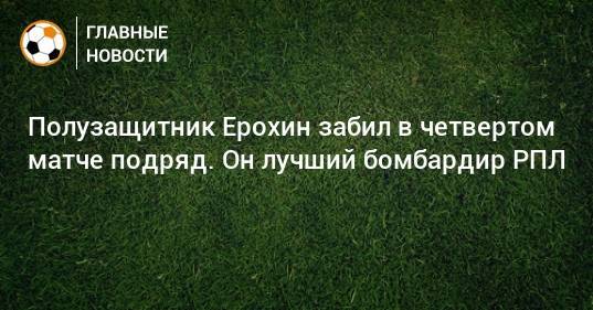 Полузащитник Ерохин забил в четвертом матче подряд. Он лучший бомбардир РПЛ
