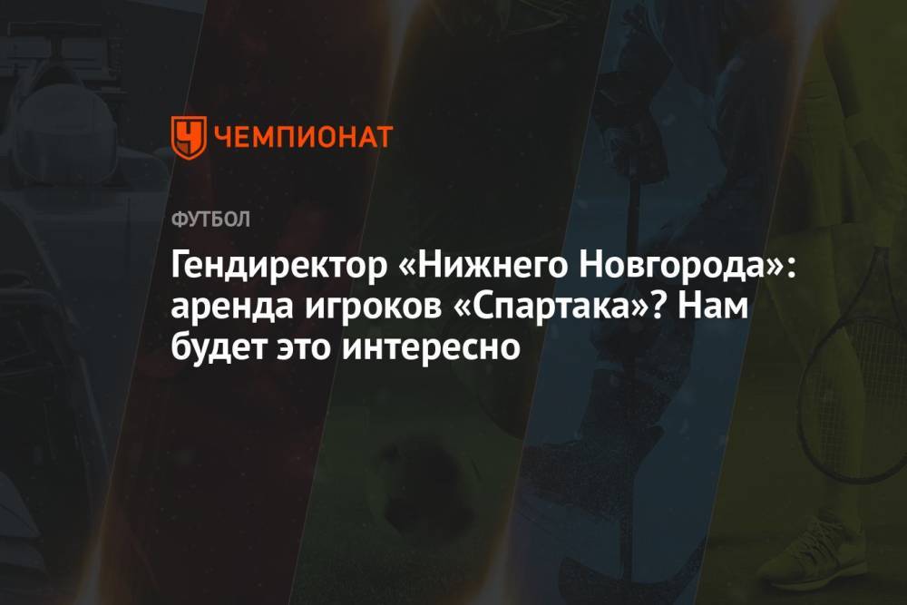 Гендиректор «Нижнего Новгорода»: аренда игроков «Спартака»? Нам будет это интересно