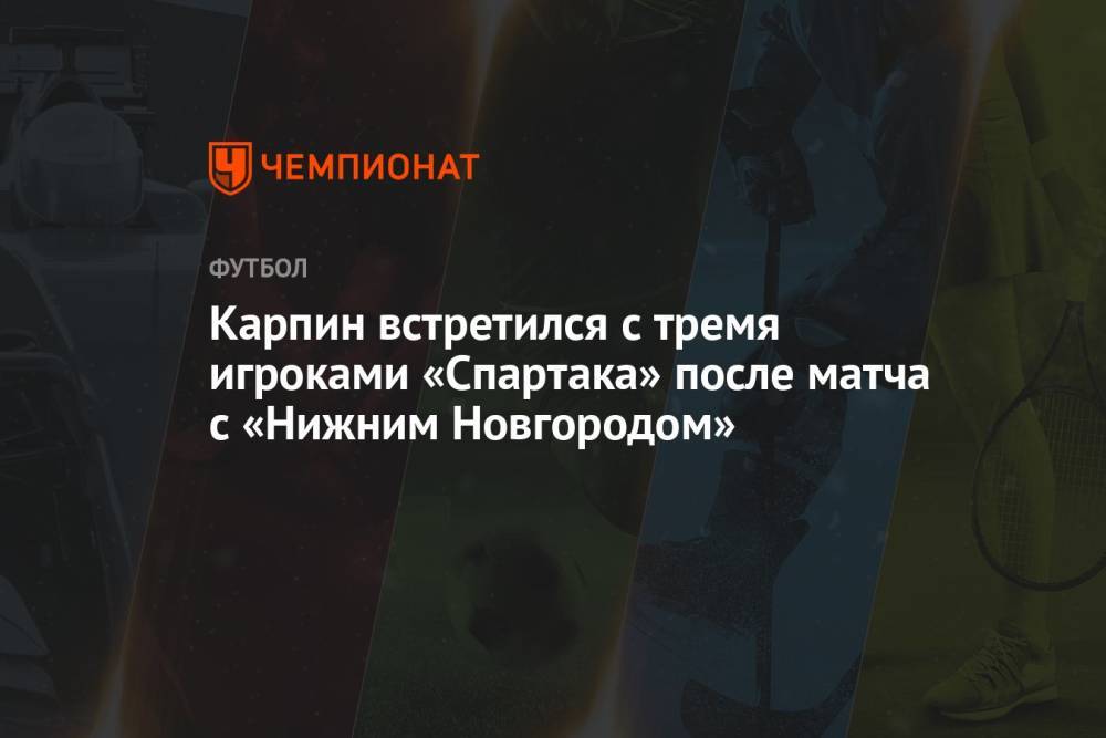 Карпин встретился с тремя игроками «Спартака» после матча с «Нижним Новгородом»