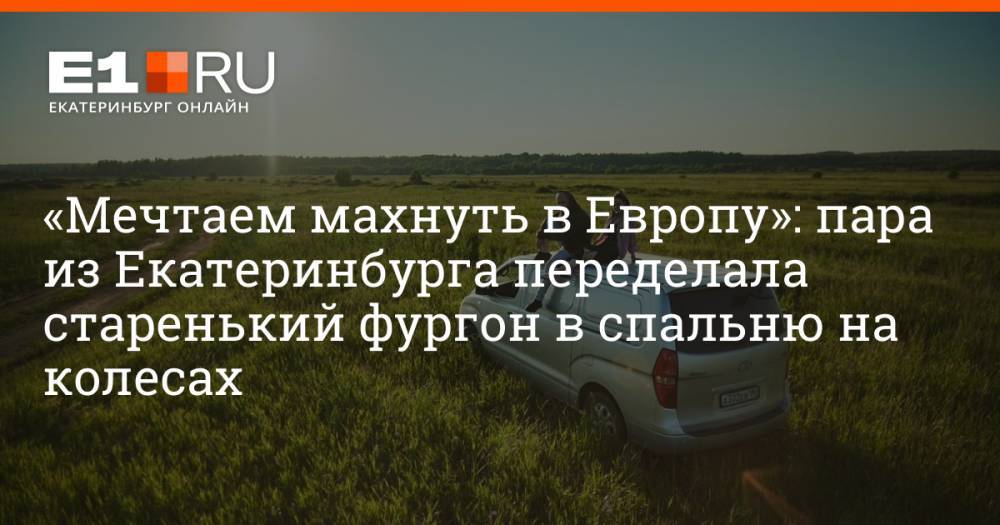 «Мечтаем махнуть в Европу»: пара из Екатеринбурга переделала старенький фургон в спальню на колесах
