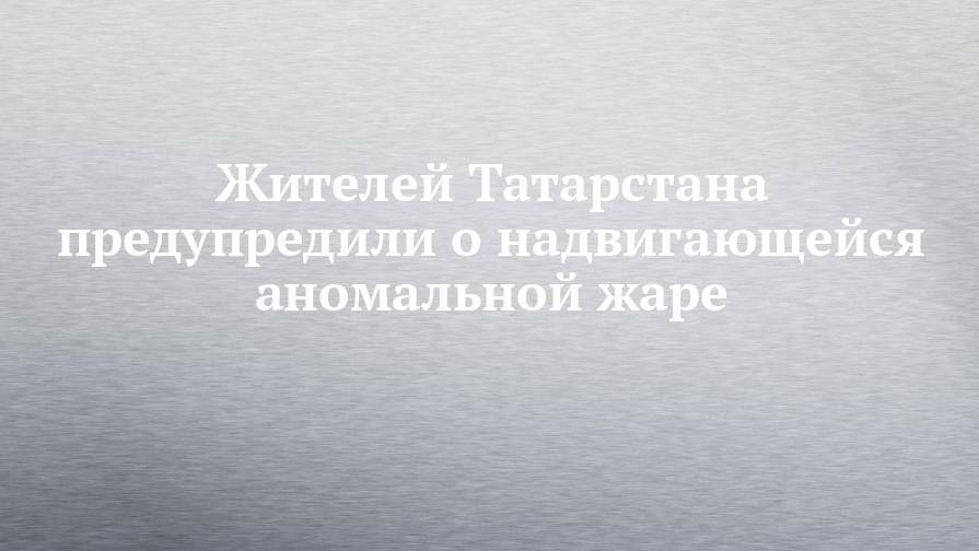 Жителей Татарстана предупредили о надвигающейся аномальной жаре