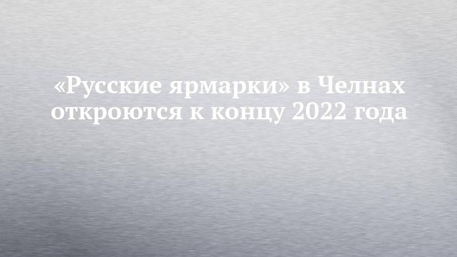 «Русские ярмарки» в Челнах откроются к концу 2022 года