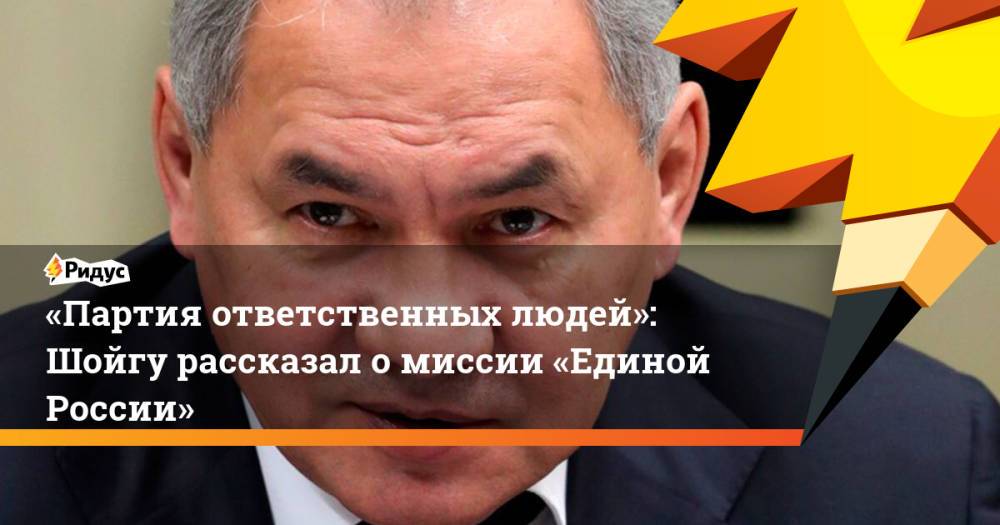 «Партия ответственных людей»: Шойгу рассказал омиссии «Единой России»