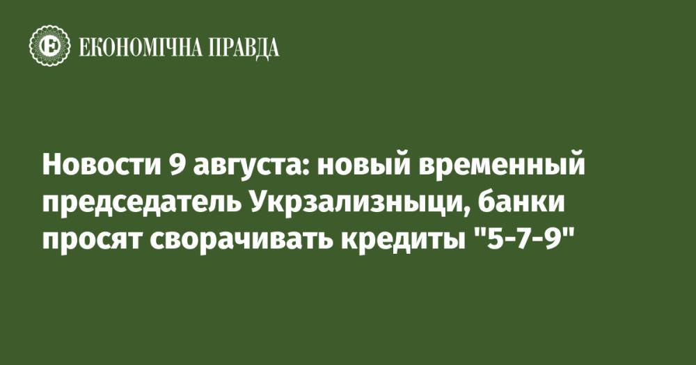 Новости 9 августа: новый временный председатель Укрзализныци, банки просят сворачивать кредиты "5-7-9"