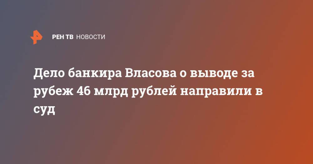 Дело банкира Власова о выводе за рубеж 46 млрд рублей направили в суд