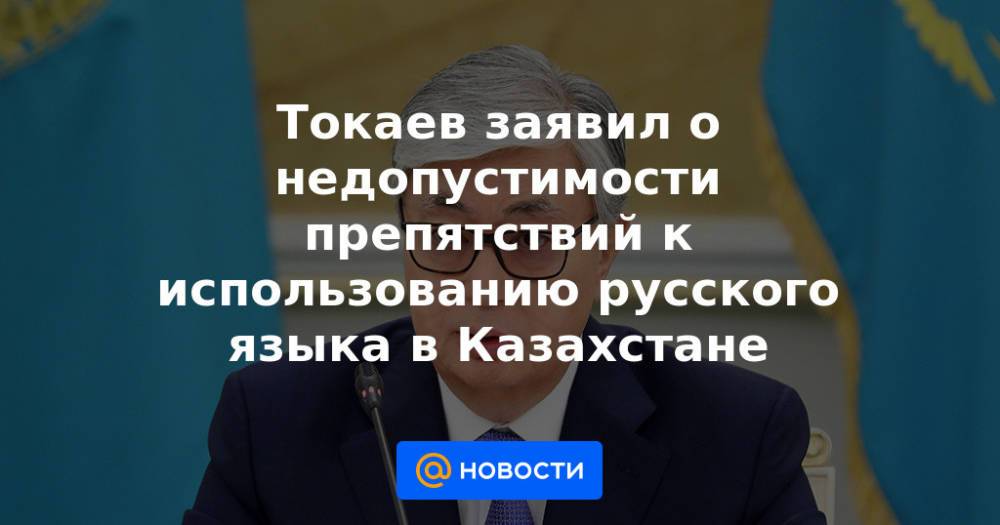 Токаев заявил о недопустимости препятствий к использованию русского языка в Казахстане
